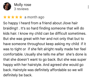 Screenshot of a 5-star Google review by Molly Rose: 'So happy I heard from a friend about Jlove hair braiding!! . It’s so hard finding someone that will do kids hair. I know my child can be difficult sometimes. But she was great with her and not only that but to  have someone throughout keep asking my child  if it was to tight or  if she felt alright really made her feel comfortable. Usually she tells me after  she’s done is that she doesn’t want to go back. But she was super happy with her hairstyle. And agreed she would go back. Hairstyle was definitely affordable so we will definitely be back.