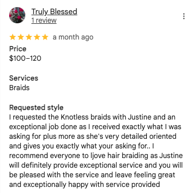 Screenshot of a 5-star Google review by Truly Blessed: 'I requested the Knotless braids with Justine and an exceptional job done as I received exactly what I was asking for plus more as she's very detailed oriented and gives you exactly what your asking for.. I recommend everyone to ljove hair braiding as Justine will definitely provide exceptional service and you will be pleased with the service and leave feeling great and exceptionally happy with service provided