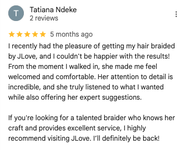Screenshot of a 5-star Google review by Tatiana Ndeke: 'I recently had the pleasure of getting my hair braided by JLove, and I couldn't be happier with the results! From the moment I walked in, she made me feel welcomed and comfortable. Her attention to detail is incredible, and she truly listened to what I wanted while also offering her expert suggestions.
                            If you're looking for a talented braider who knows her craft and provides excellent service, I highly recommend visiting JLove. I’ll definitely be back!